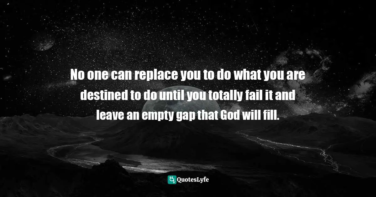 No one can replace you to do what you are destined to do until you totally fail it and leave an empty gap that God will fill.