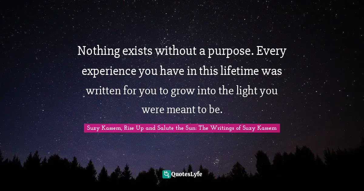 Suzy Kassem Quotes: "Nothing exists without a purpose. Every experience you have in this lifetime was written for you to grow into the light you were meant to be."