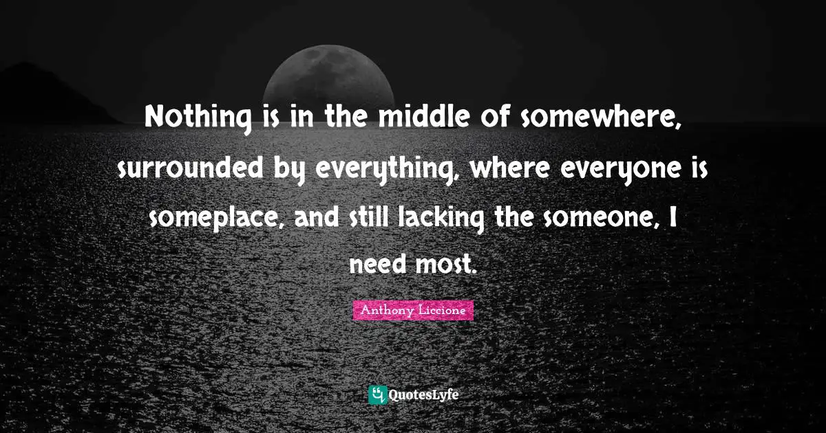 Nothing is in the middle of somewhere, surrounded by everything, where everyone is someplace, and still lacking the someone, I need most.