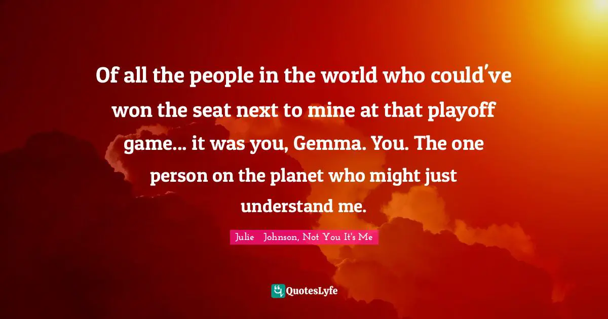 Julie   Johnson, Not You It's Me Quotes: "Of all the people in the world who could've won the seat next to mine at that playoff game... it was you, Gemma. You. The one person on the planet who might just understand me."