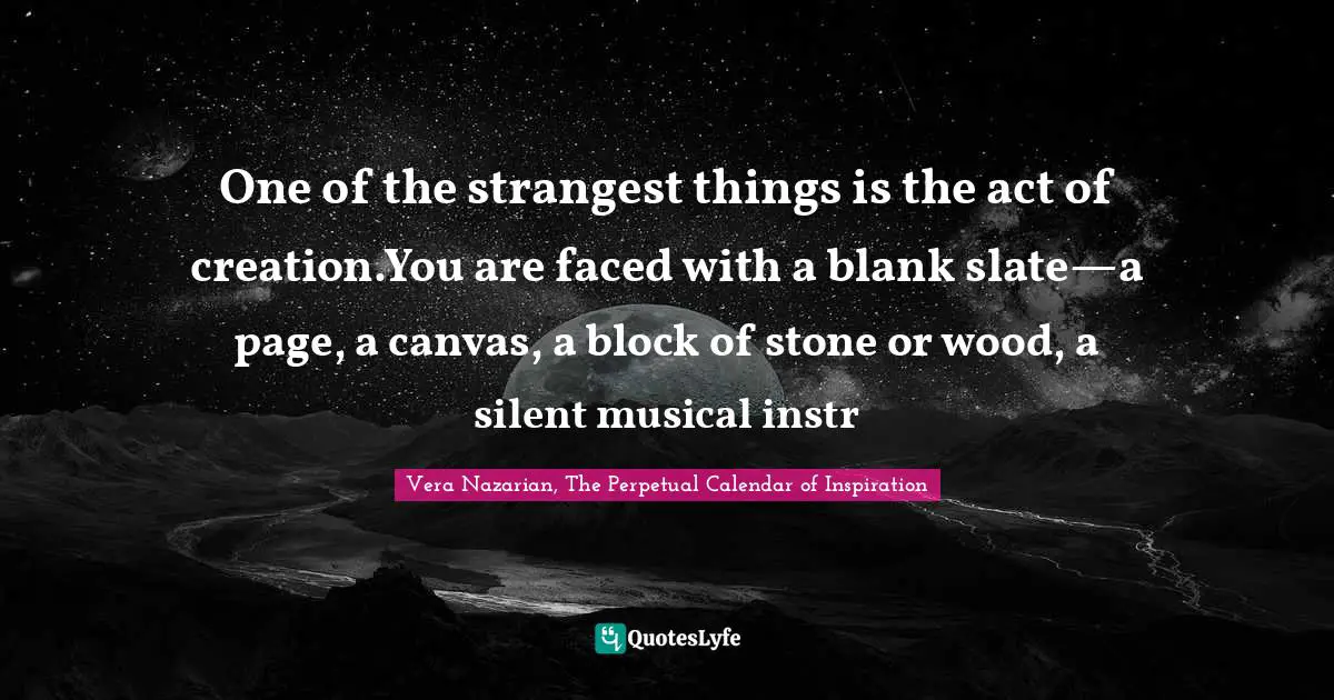 One of the strangest things is the act of creation.You are faced with a blank slate—a page, a canvas, a block of stone or wood, a silent musical instr