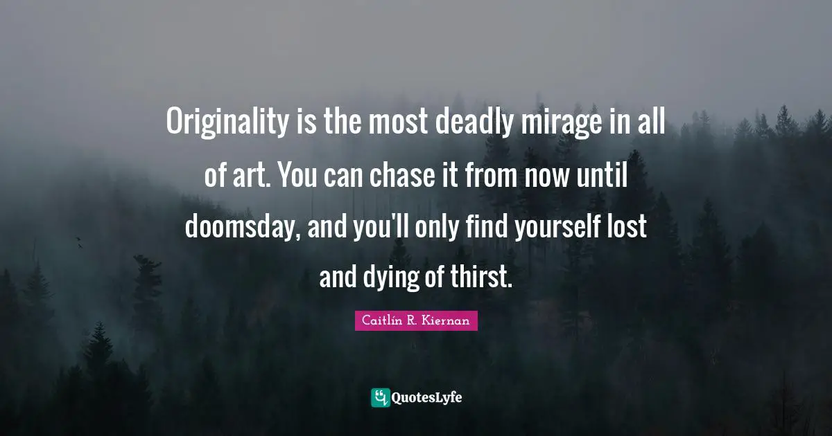 Originality is the most deadly mirage in all of art. You can chase it from now until doomsday, and you'll only find yourself lost and dying of thirst.