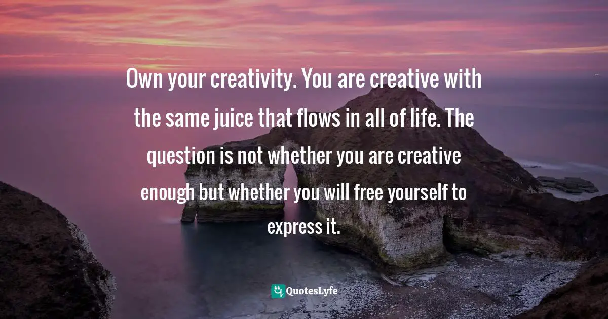 Own your creativity. You are creative with the same juice that flows in all of life. The question is not whether you are creative enough but whether you will free yourself to express it.