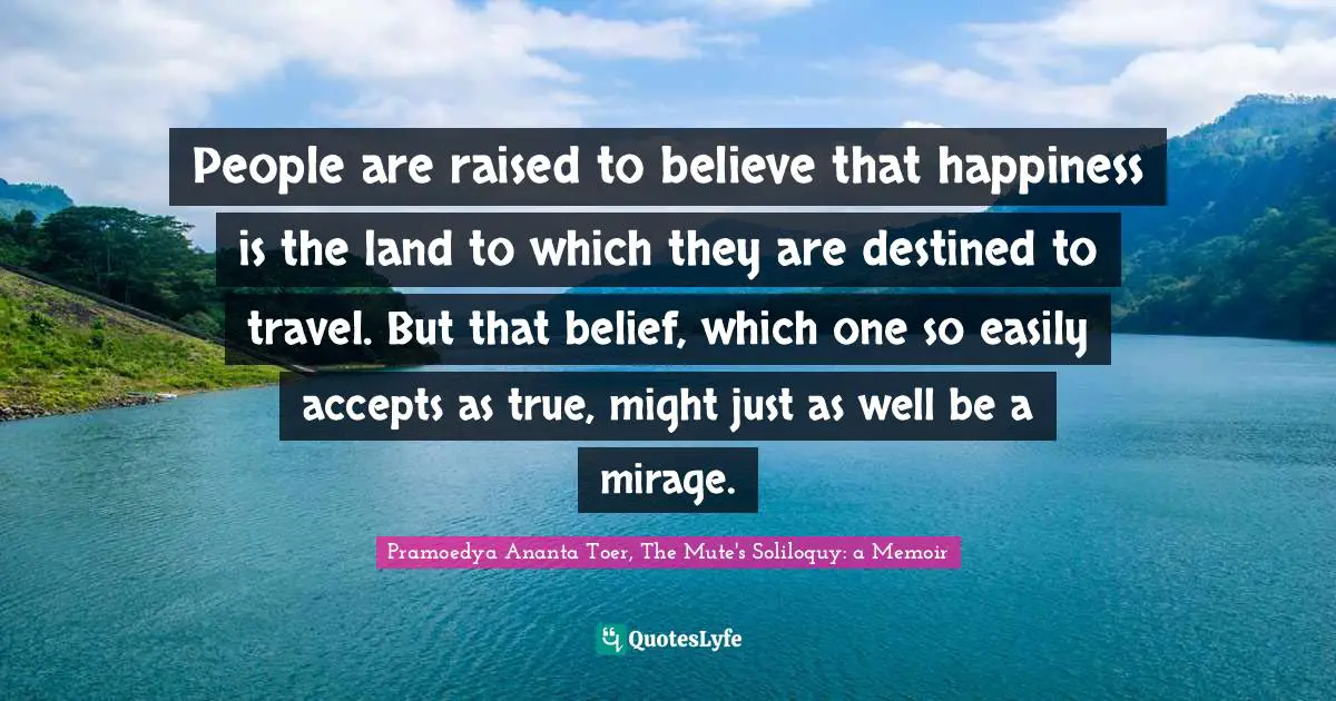 Pramoedya Ananta Toer, The Mute's Soliloquy: A Memoir Quotes: "People are raised to believe that happiness is the land to which they are destined to travel. But that belief, which one so easily accepts as true, might just as well be a mirage."