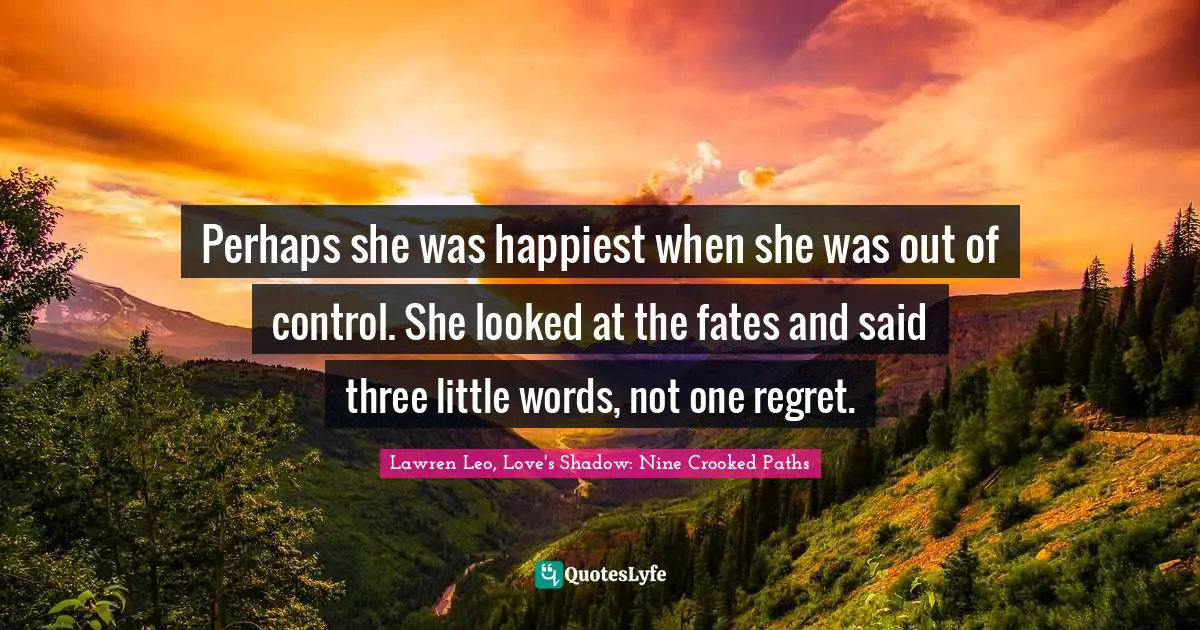 Perhaps she was happiest when she was out of control. She looked at the fates and said three little words, not one regret.