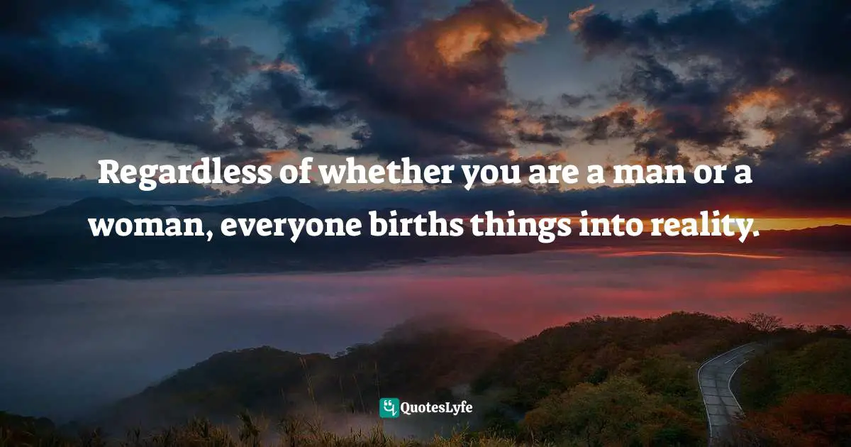 Regardless of whether you are a man or a woman, everyone births things into reality.