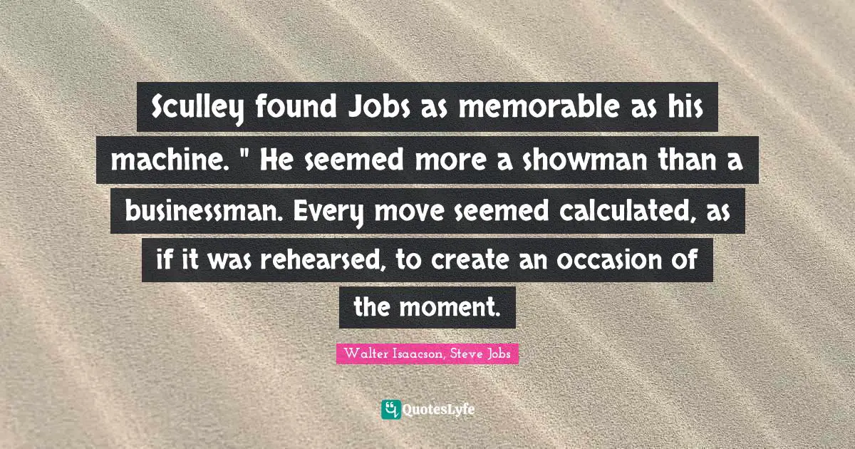 Sculley found Jobs as memorable as his machine. " He seemed more a showman than a businessman. Every move seemed calculated, as if it was rehearsed, to create an occasion of the moment.