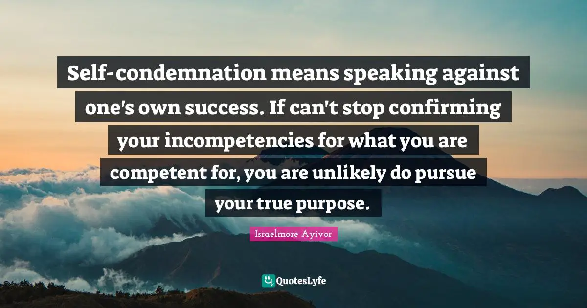 Self-condemnation means speaking against one's own success. If can't stop confirming your incompetencies for what you are competent for, you are unlikely do pursue your true purpose.
