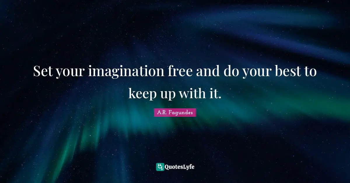 Set your imagination free and do your best to keep up with it.