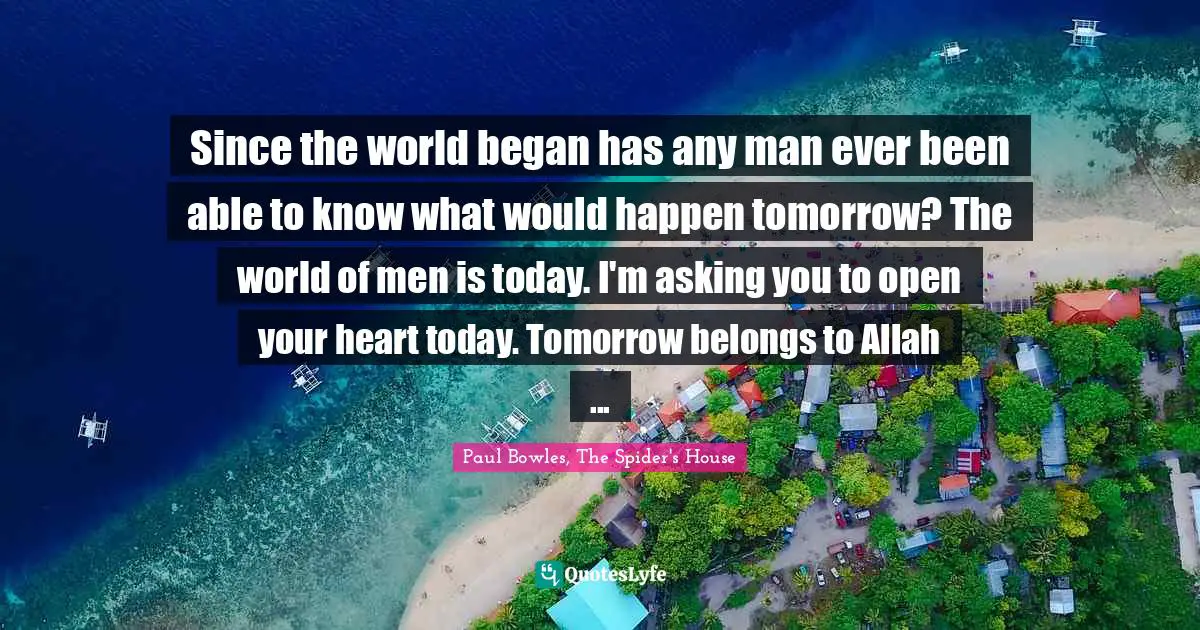 Since the world began has any man ever been able to know what would happen tomorrow? The world of men is today. I'm asking you to open your heart today. Tomorrow belongs to Allah ...