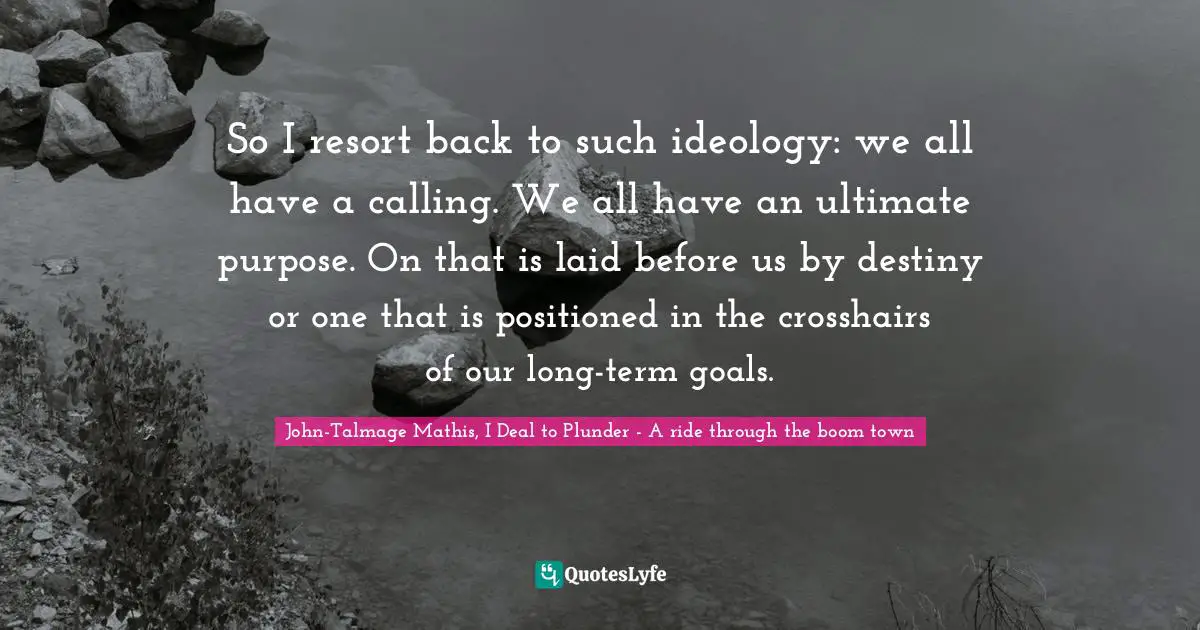 So I resort back to such ideology: we all have a calling. We all have an ultimate purpose. On that is laid before us by destiny or one that is positioned in the crosshairs of our long-term goals.
