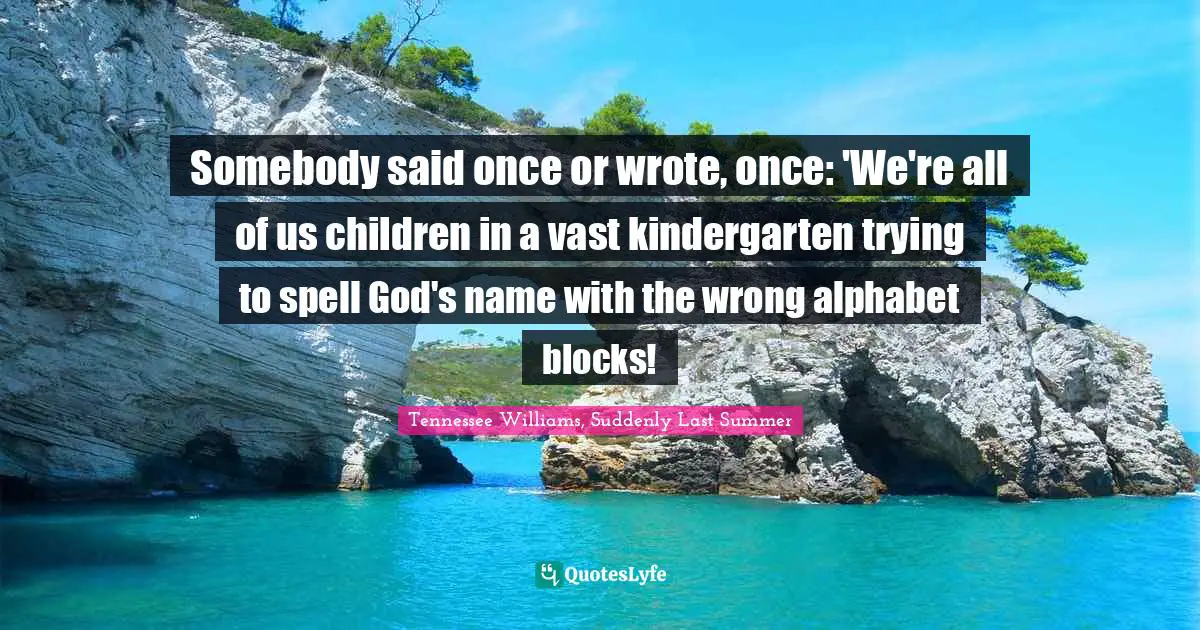 Somebody said once or wrote, once: 'We're all of us children in a vast kindergarten trying to spell God's name with the wrong alphabet blocks!