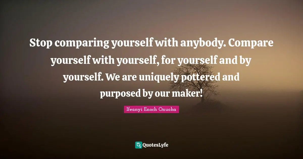 Stop comparing yourself with anybody. Compare yourself with yourself, for yourself and by yourself. We are uniquely pottered and purposed by our maker!