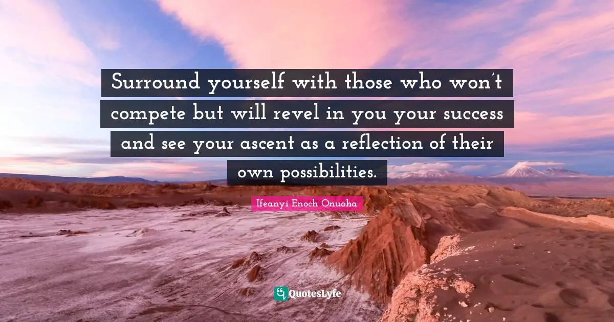 Surround yourself with those who won’t compete but will revel in you your success and see your ascent as a reflection of their own possibilities.