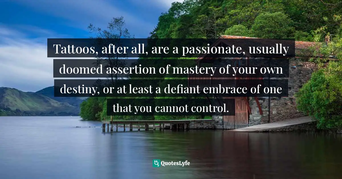 Tattoos, after all, are a passionate, usually doomed assertion of mastery of your own destiny, or at least a defiant embrace of one that you cannot control.