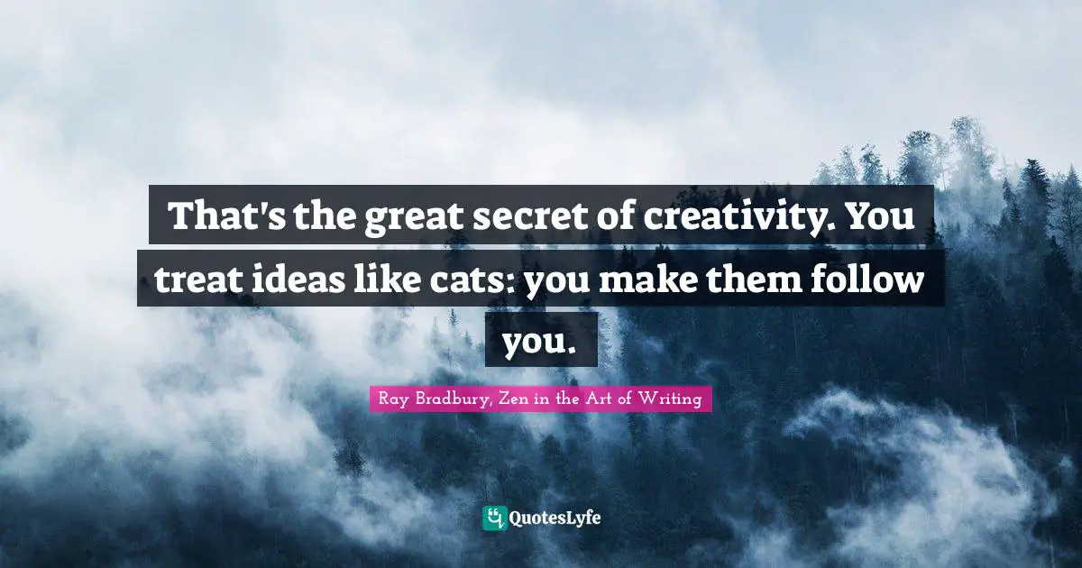 That's the great secret of creativity. You treat ideas like cats: you make them follow you.