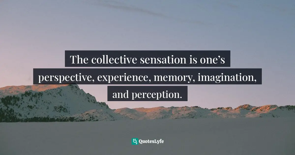 The collective sensation is one’s perspective, experience, memory, imagination, and perception.