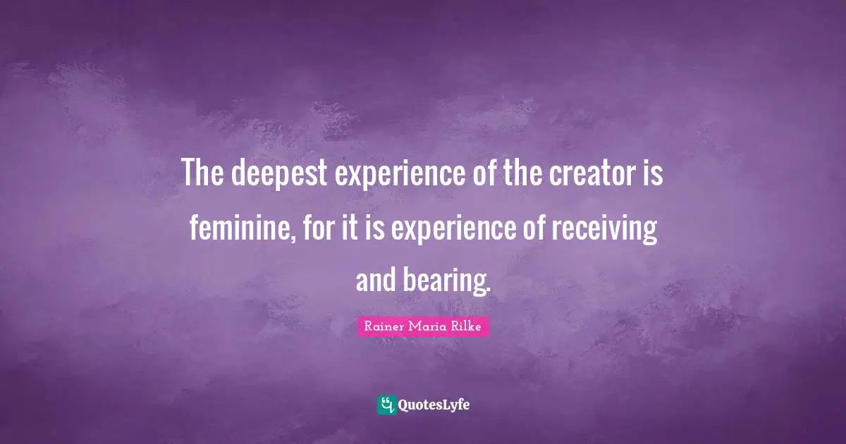 The deepest experience of the creator is feminine, for it is experience of receiving and bearing.