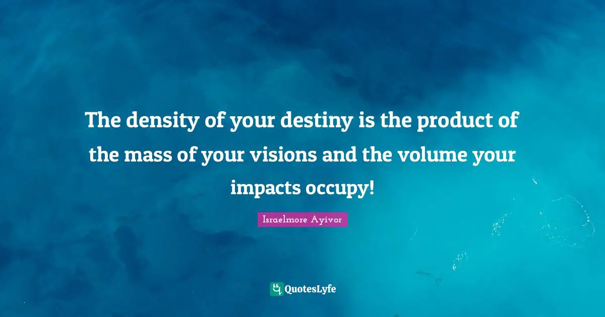 Israelmore Ayivor Quotes: The density of your destiny is the product of the mass of your visions and the volume your impacts occupy!