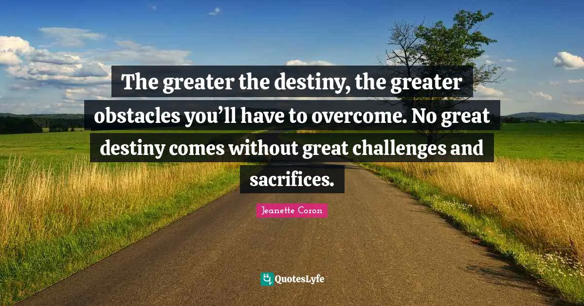 The greater the destiny, the greater obstacles you’ll have to overcome. No great destiny comes without great challenges and sacrifices.