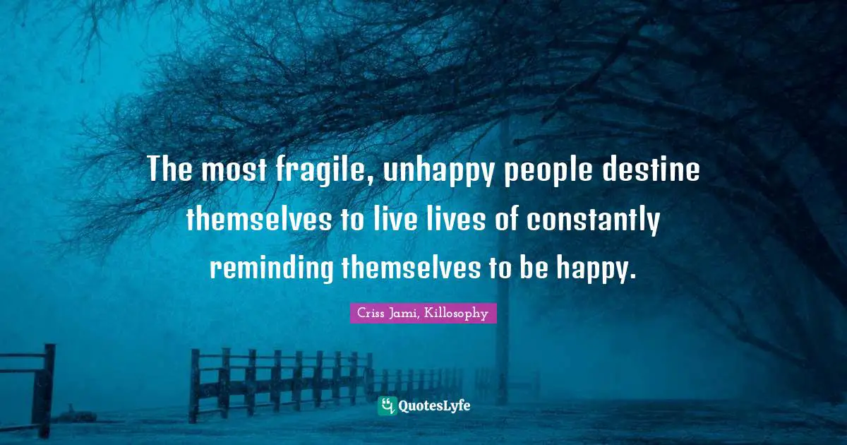 The most fragile, unhappy people destine themselves to live lives of constantly reminding themselves to be happy.