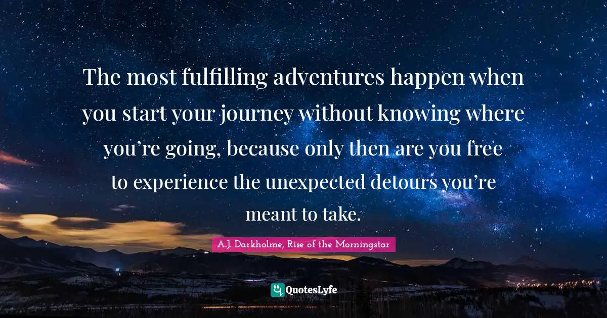 The most fulfilling adventures happen when you start your journey without knowing where you’re going, because only then are you free to experience the unexpected detours you’re meant to take.