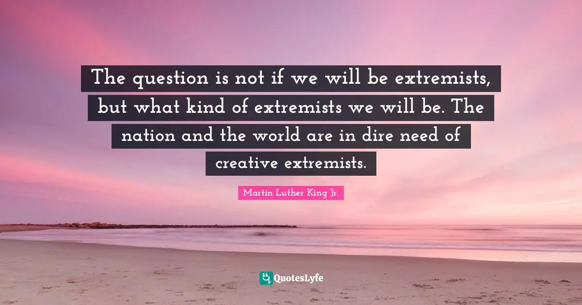 The question is not if we will be extremists, but what kind of extremists we will be. The nation and the world are in dire need of creative extremists.