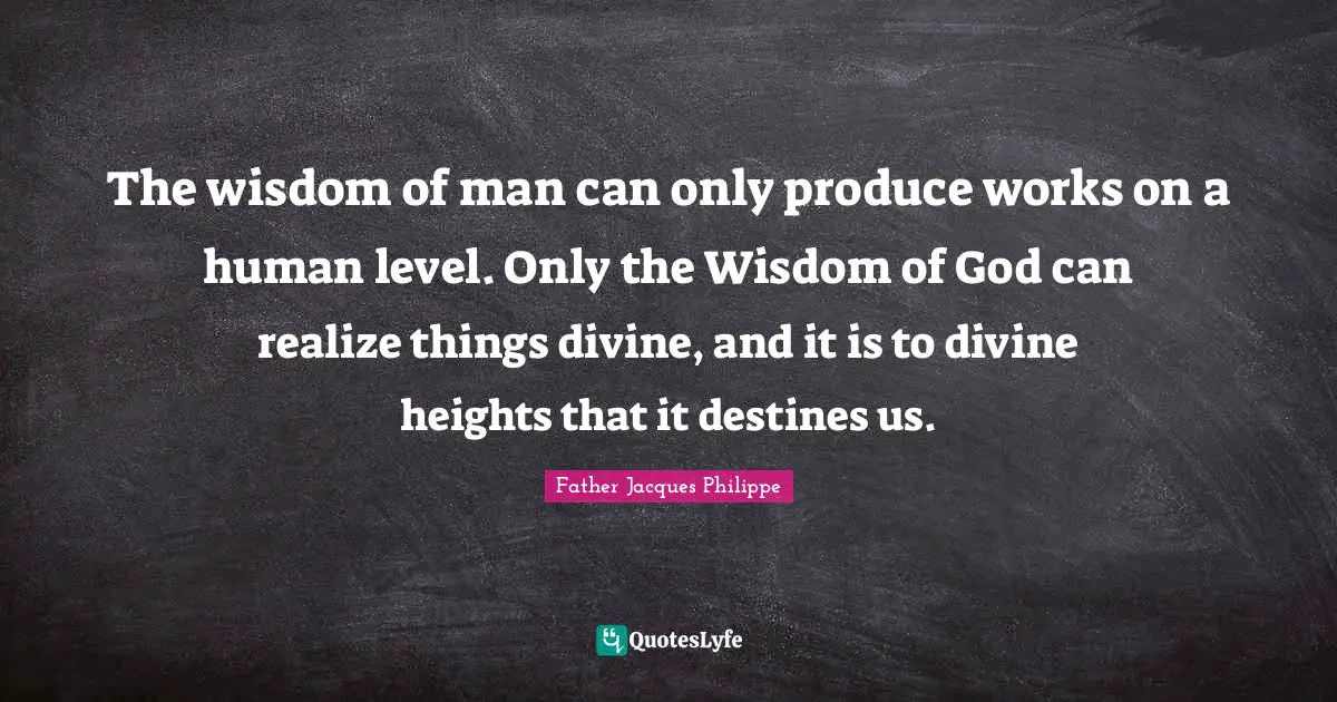 The wisdom of man can only produce works on a human level. Only the Wisdom of God can realize things divine, and it is to divine heights that it destines us.