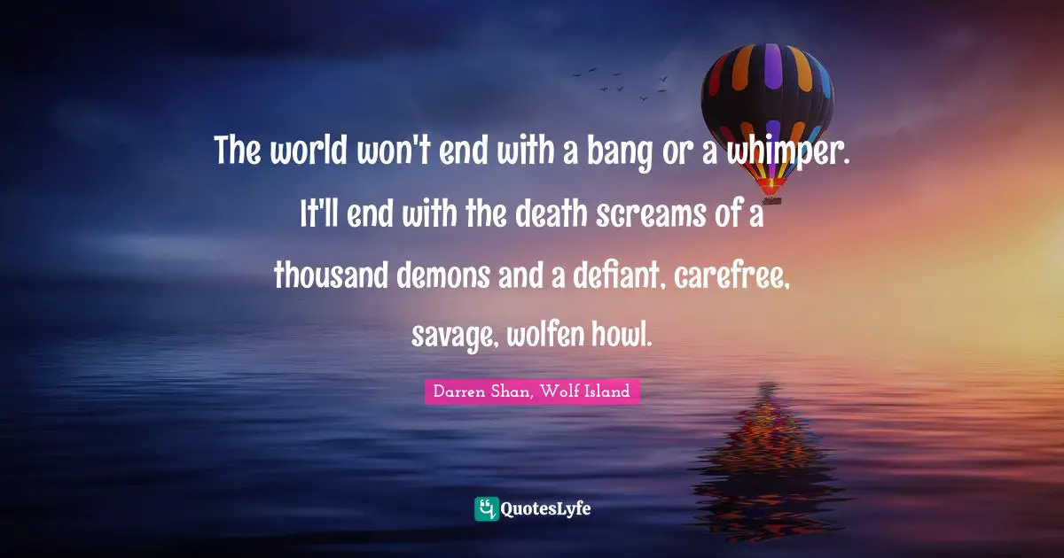 The world won't end with a bang or a whimper. It'll end with the death screams of a thousand demons and a defiant, carefree, savage, wolfen howl.
