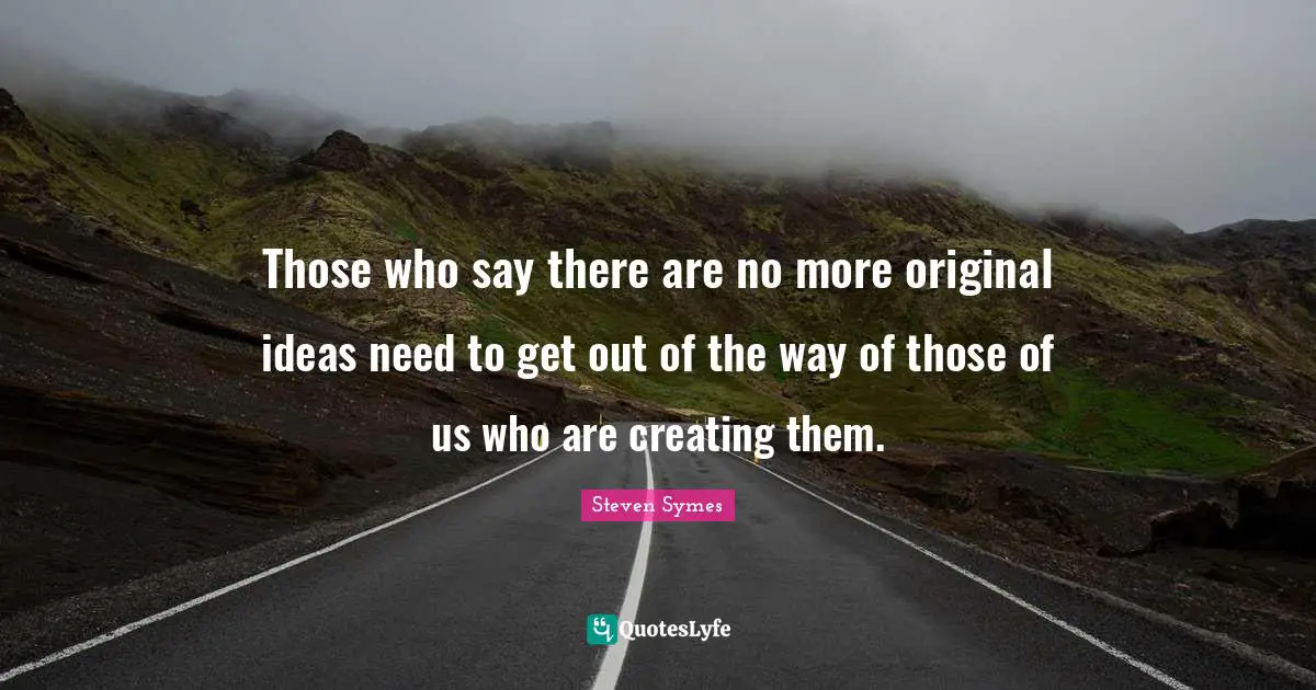 Those who say there are no more original ideas need to get out of the way of those of us who are creating them.