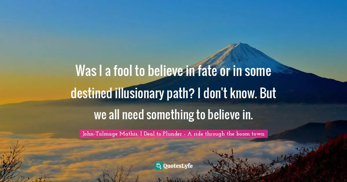 Was I a fool to believe in fate or in some destined illusionary path? I don't know. But we all need something to believe in.