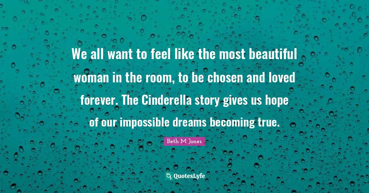 We all want to feel like the most beautiful woman in the room, to be chosen and loved forever. The Cinderella story gives us hope of our impossible dreams becoming true.
