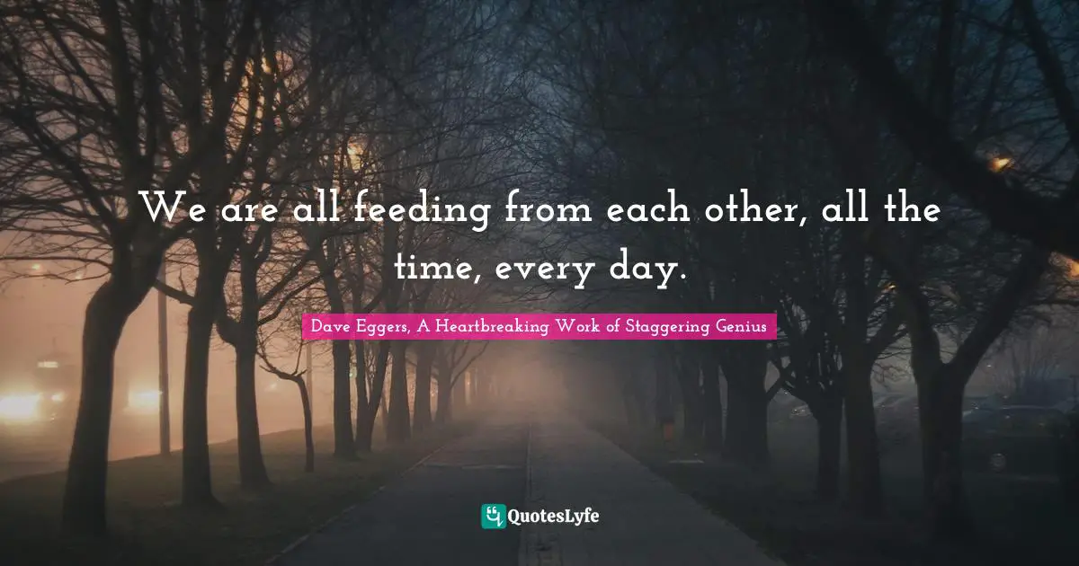We are all feeding from each other, all the time, every day.