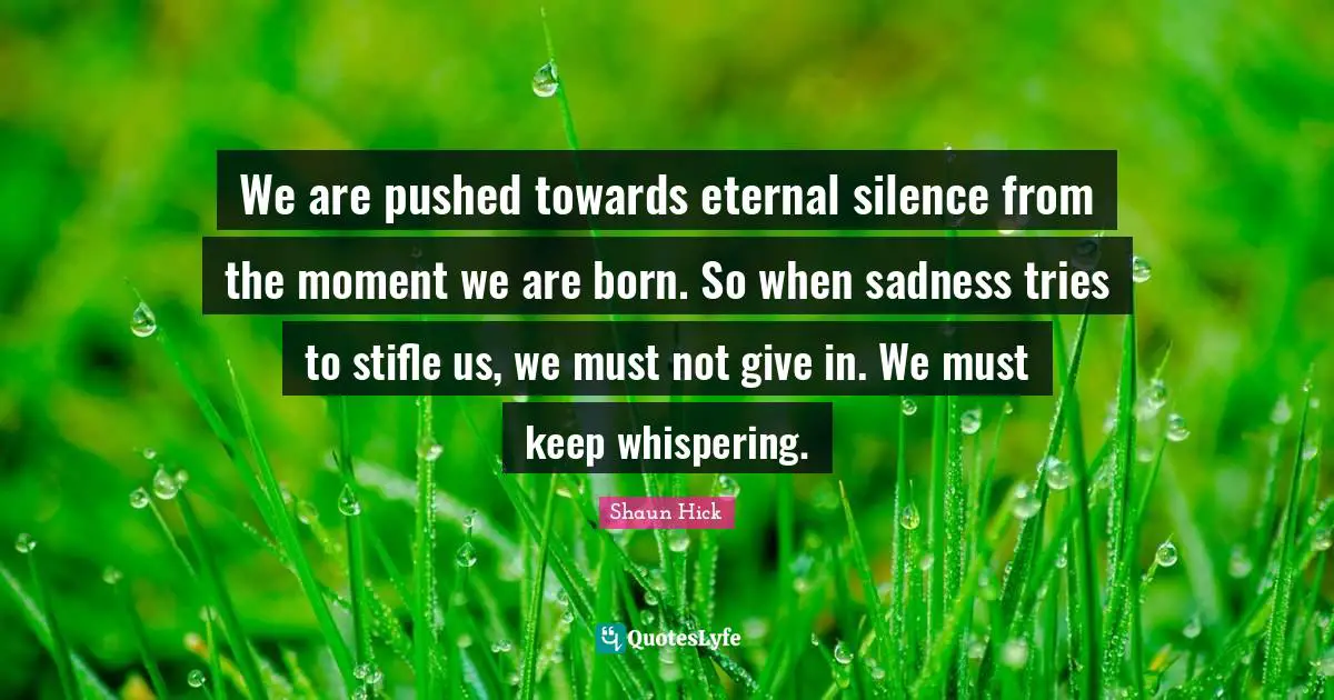 We are pushed towards eternal silence from the moment we are born. So when sadness tries to stifle us, we must not give in. We must keep whispering.