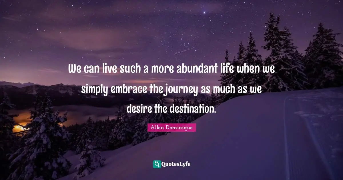 We can live such a more abundant life when we simply embrace the journey as much as we desire the destination.