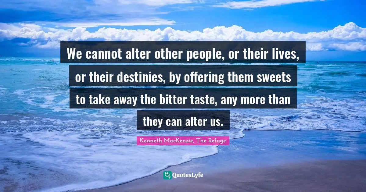 We cannot alter other people, or their lives, or their destinies, by offering them sweets to take away the bitter taste, any more than they can alter us.