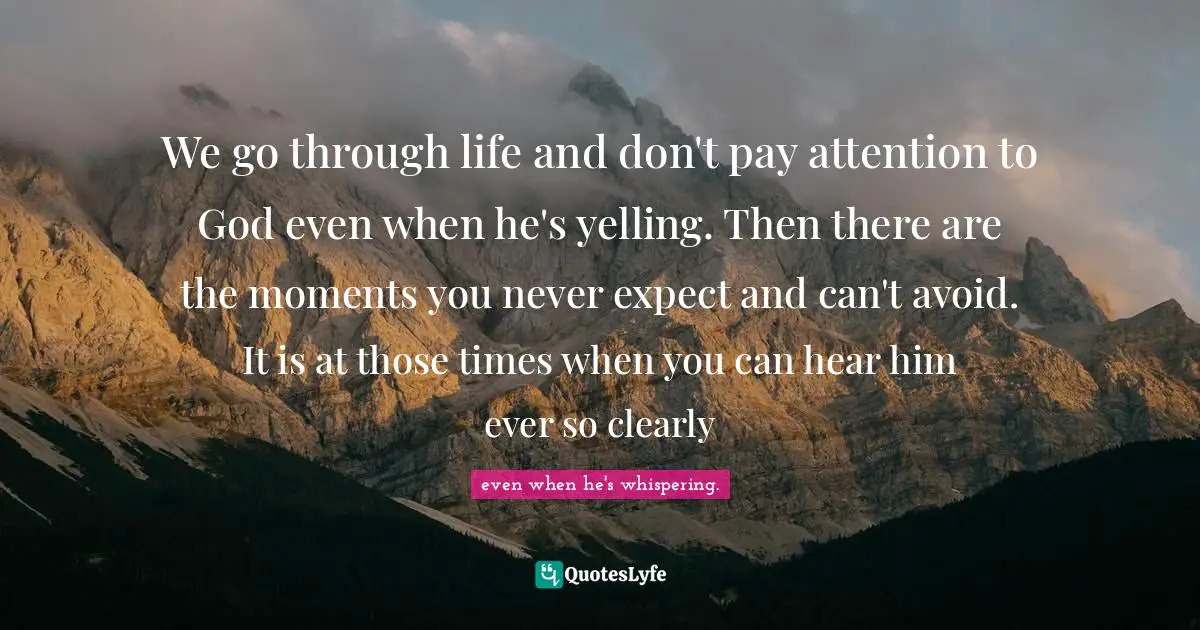 We go through life and don't pay attention to God even when he's yelling. Then there are the moments you never expect and can't avoid. It is at those times when you can hear him ever so clearly