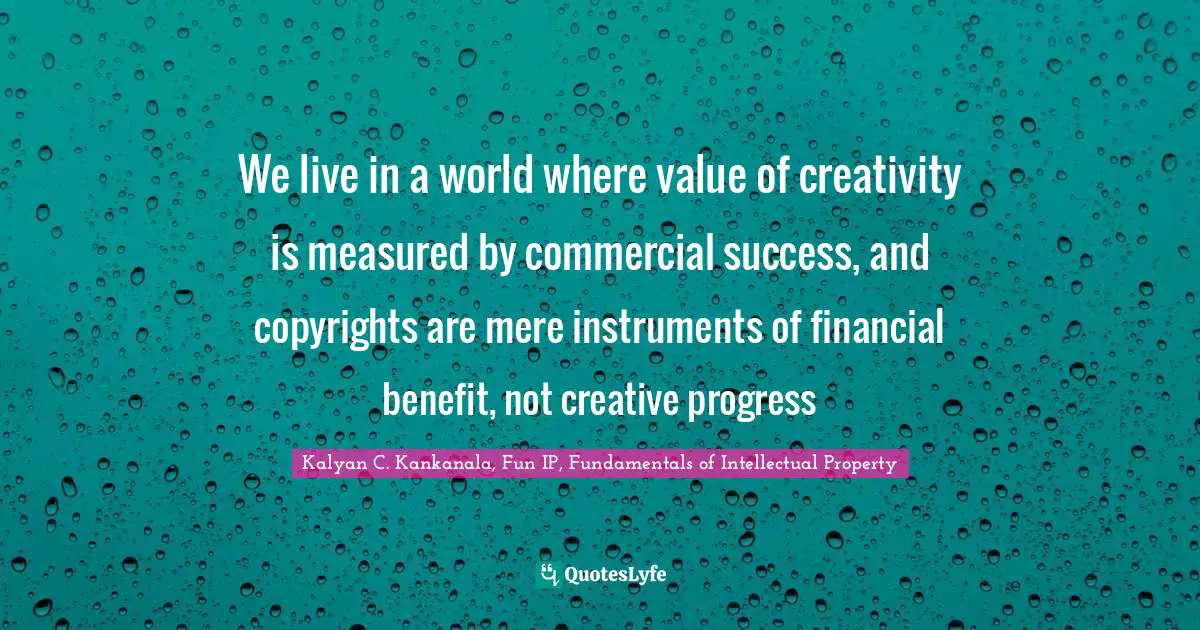 Kalyan C. Kankanala, Fun IP, Fundamentals Of Intellectual Property Quotes: "We live in a world where value of creativity is measured by commercial success, and copyrights are mere instruments of financial benefit, not creative progress"