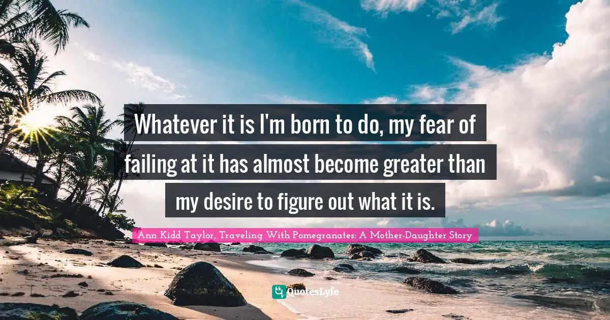 Whatever it is I'm born to do, my fear of failing at it has almost become greater than my desire to figure out what it is.