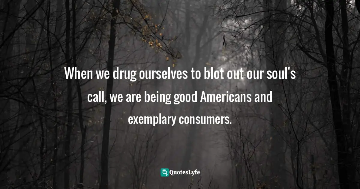 When we drug ourselves to blot out our soul's call, we are being good Americans and exemplary consumers.