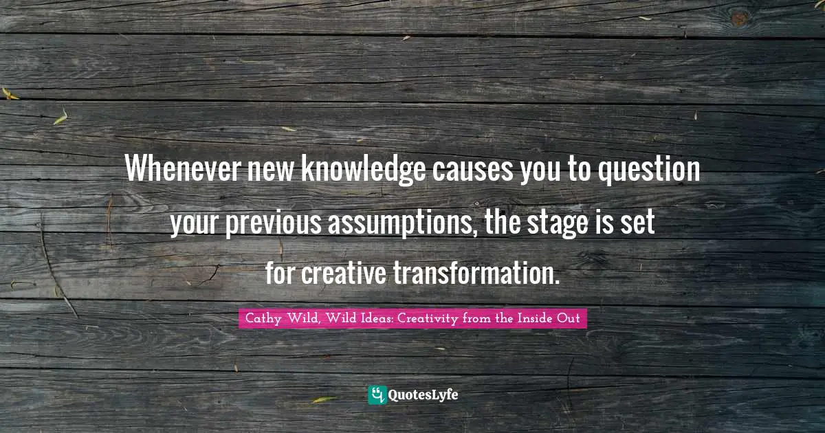It's About The Inside. Quotes: "Whenever new knowledge causes you to question your previous assumptions, the stage is set for creative transformation."