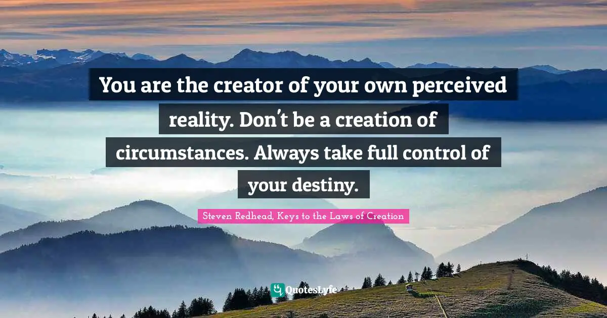 Steven Redhead, Keys To The Laws Of Creation Quotes: "You are the creator of your own perceived reality. Don't be a creation of circumstances. Always take full control of your destiny."