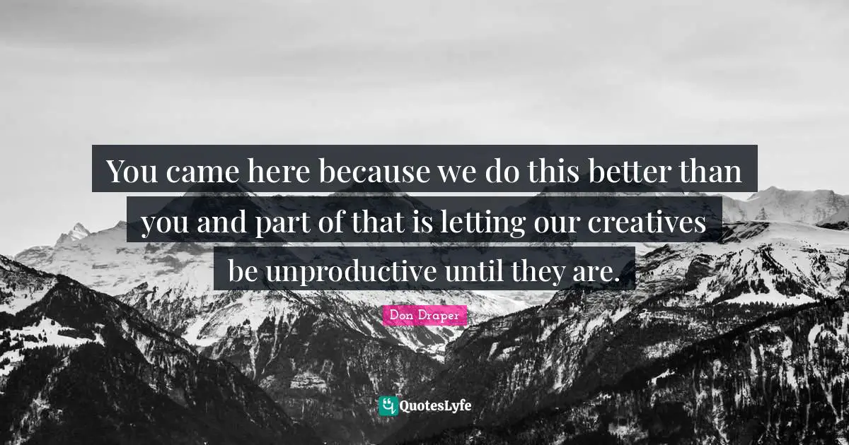 You came here because we do this better than you and part of that is letting our creatives be unproductive until they are.
