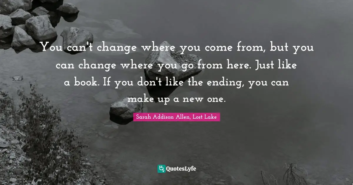 You can't change where you come from, but you can change where you go from here. Just like a book. If you don't like the ending, you can make up a new one.