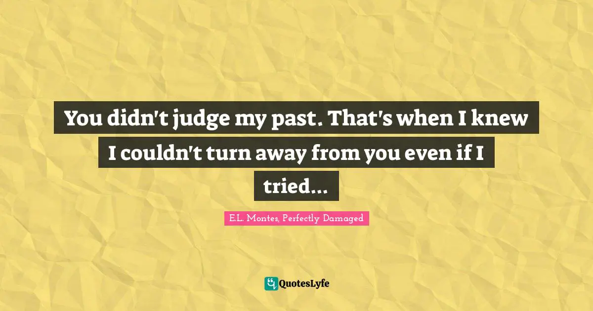 You didn't judge my past. That's when I knew I couldn't turn away from you even if I tried...