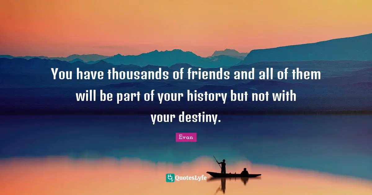 You have thousands of friends and all of them will be part of your history but not with your destiny.