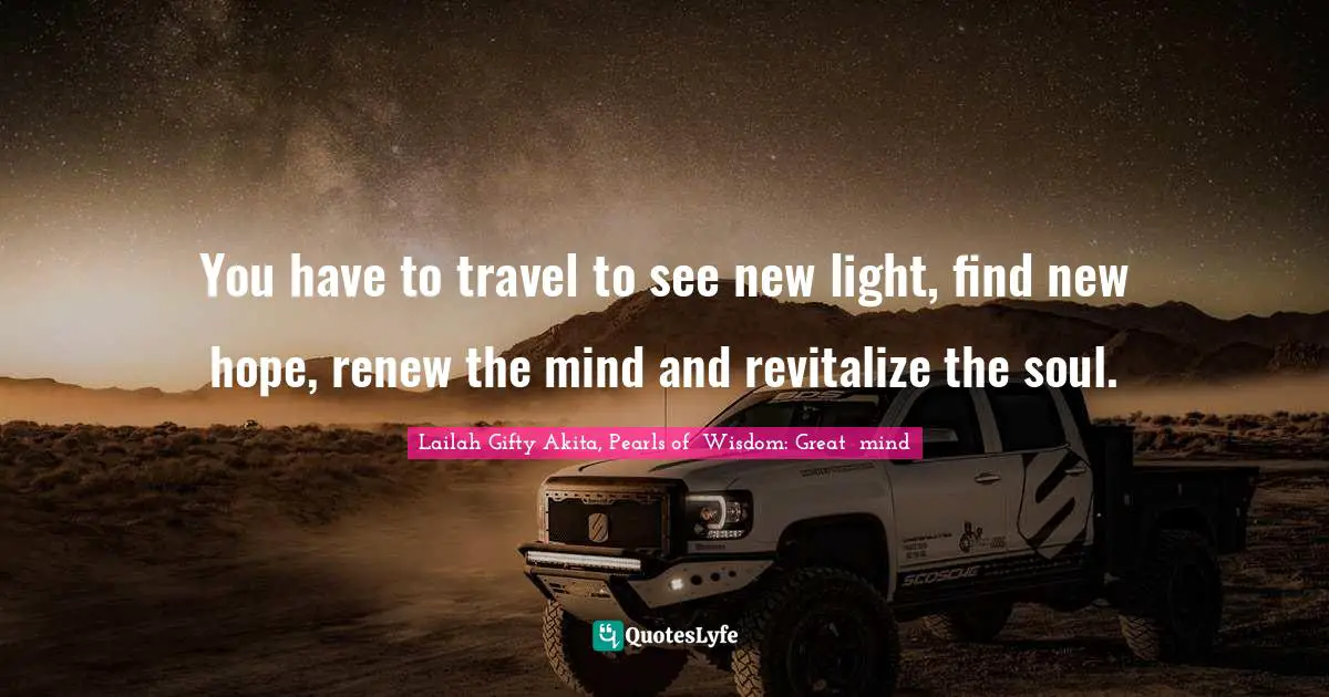 You have to travel to see new light, find new hope, renew the mind and revitalize the soul.
