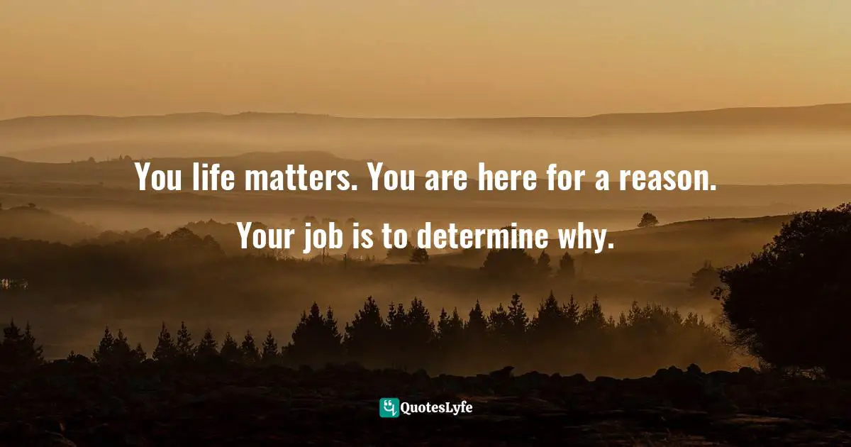 You life matters. You are here for a reason. Your job is to determine why.