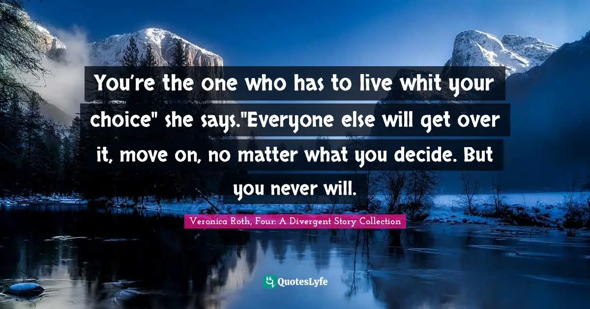 Veronica Roth, Four: A Divergent Story Collection Quotes: "You’re the one who has to live whit your choice" she says."Everyone else will get over it, move on, no matter what you decide. But you never will."