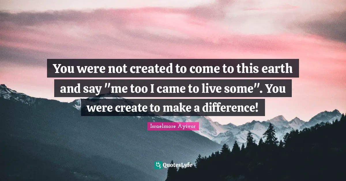 Assignment Quotes: "You were not created to come to this earth and say "me too I came to live some". You were create to make a difference!"